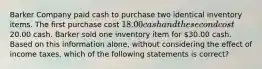 Barker Company paid cash to purchase two identical inventory items. The first purchase cost 18.00 cash and the second cost20.00 cash. Barker sold one inventory item for 30.00 cash. Based on this information alone, without considering the effect of income taxes, which of the following statements is correct?