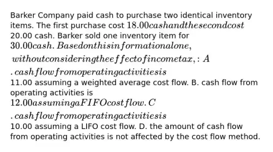 Barker Company paid cash to purchase two identical inventory items. The first purchase cost 18.00 cash and the second cost20.00 cash. Barker sold one inventory item for 30.00 cash. Based on this information alone, without considering the effect of income tax,: A. cash flow from operating activities is11.00 assuming a <a href='https://www.questionai.com/knowledge/koL1NUNNcJ-weighted-average' class='anchor-knowledge'>weighted average</a> cost flow. B. cash flow from operating activities is 12.00 assuming a FIFO cost flow. C. cash flow from operating activities is10.00 assuming a LIFO cost flow. D. the amount of cash flow from operating activities is not affected by the cost flow method.