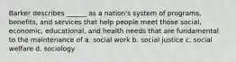 Barker describes ______ as a nation's system of programs, benefits, and services that help people meet those social, economic, educational, and health needs that are fundamental to the maintenance of a. social work b. social justice c. social welfare d. sociology