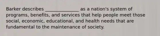 Barker describes _______________ as a nation's system of programs, benefits, and services that help people meet those social, economic, educational, and health needs that are fundamental to the maintenance of society.