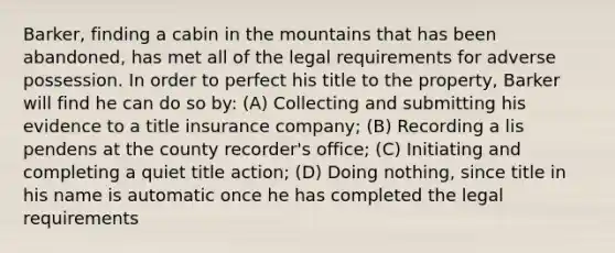 Barker, finding a cabin in the mountains that has been abandoned, has met all of the legal requirements for adverse possession. In order to perfect his title to the property, Barker will find he can do so by: (A) Collecting and submitting his evidence to a title insurance company; (B) Recording a lis pendens at the county recorder's office; (C) Initiating and completing a quiet title action; (D) Doing nothing, since title in his name is automatic once he has completed the legal requirements