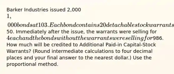 Barker Industries issued 2,000 1,000 bonds at 103. Each bond contains 20 detachable stock warrants that allow the bondholder to purchase a share of Barker's common stock for50. Immediately after the issue, the warrants were selling for 4 each and the bonds without the warrants were selling for986. How much will be credited to Additional Paid-in Capital-Stock Warrants? (Round intermediate calculations to four decimal places and your final answer to the nearest dollar.) Use the proportional method.