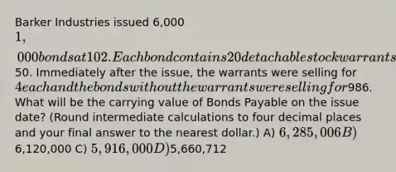 Barker Industries issued 6,000 1,000 bonds at 102. Each bond contains 20 detachable stock warrants that allow the bondholder to purchase a share of Barker's common stock for50. Immediately after the issue, the warrants were selling for 4 each and the bonds without the warrants were selling for986. What will be the carrying value of Bonds Payable on the issue date? (Round intermediate calculations to four decimal places and your final answer to the nearest dollar.) A) 6,285,006 B)6,120,000 C) 5,916,000 D)5,660,712