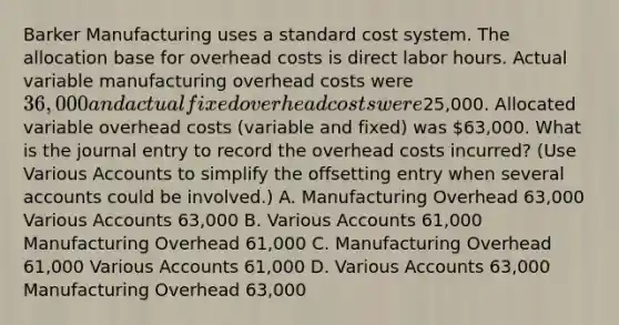 Barker Manufacturing uses a standard cost system. The allocation base for overhead costs is direct labor hours. Actual variable manufacturing overhead costs were 36,000 and actual fixed overhead costs were25,000. Allocated variable overhead costs​ (variable and​ fixed) was 63,000. What is the journal entry to record the overhead costs​ incurred? (Use Various Accounts to simplify the offsetting entry when several accounts could be​ involved.) A. Manufacturing Overhead 63,000 Various Accounts 63,000 B. Various Accounts 61,000 Manufacturing Overhead 61,000 C. Manufacturing Overhead 61,000 Various Accounts 61,000 D. Various Accounts 63,000 Manufacturing Overhead 63,000