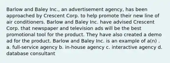 Barlow and Baley Inc., an advertisement agency, has been approached by Crescent Corp. to help promote their new line of air conditioners. Barlow and Baley Inc. have advised Crescent Corp. that newspaper and television ads will be the best promotional tool for the product. They have also created a demo ad for the product. Barlow and Baley Inc. is an example of a(n) . a. full-service agency b. in-house agency c. interactive agency d. database consultant