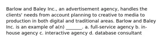 Barlow and Baley Inc., an advertisement agency, handles the clients' needs from account planning to creative to media to production in both digital and traditional areas. Barlow and Baley Inc. is an example of a(n) _______. a. full-service agency b. in-house agency c. interactive agency d. database consultant