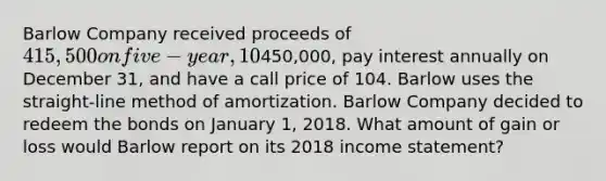 Barlow Company received proceeds of 415,500 on five-year, 10% bonds issued on January 1, 2016. The bonds had a face value of450,000, pay interest annually on December 31, and have a call price of 104. Barlow uses the straight-line method of amortization. Barlow Company decided to redeem the bonds on January 1, 2018. What amount of gain or loss would Barlow report on its 2018 <a href='https://www.questionai.com/knowledge/kCPMsnOwdm-income-statement' class='anchor-knowledge'>income statement</a>?