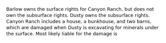 Barlow owns the surface rights for Canyon Ranch, but does not own the subsurface rights. Dusty owns the subsurface rights. Canyon Ranch includes a house, a bunkhouse, and two barns, which are damaged when Dusty is excavating for minerals under the surface. Most likely liable for the damage is