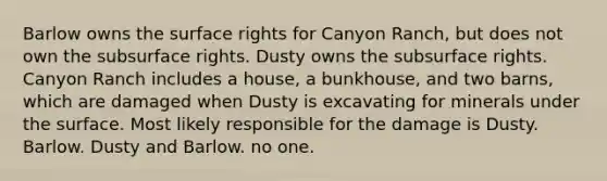 Barlow owns the surface rights for Canyon Ranch, but does not own the subsurface rights. Dusty owns the subsurface rights. Canyon Ranch includes a house, a bunkhouse, and two barns, which are damaged when Dusty is excavating for minerals under the surface. Most likely responsible for the damage is Dusty. Barlow. Dusty and Barlow. no one.