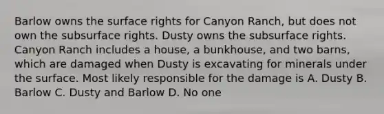 Barlow owns the surface rights for Canyon Ranch, but does not own the subsurface rights. Dusty owns the subsurface rights. Canyon Ranch includes a house, a bunkhouse, and two barns, which are damaged when Dusty is excavating for minerals under the surface. Most likely responsible for the damage is A. Dusty B. Barlow C. Dusty and Barlow D. No one