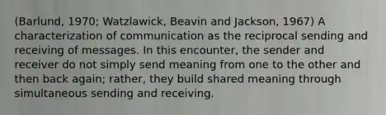 (Barlund, 1970; Watzlawick, Beavin and Jackson, 1967) A characterization of communication as the reciprocal sending and receiving of messages. In this encounter, the sender and receiver do not simply send meaning from one to the other and then back again; rather, they build shared meaning through simultaneous sending and receiving.