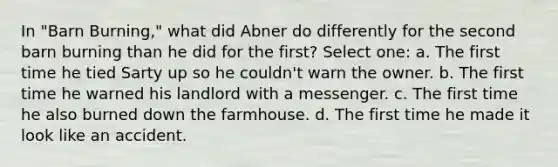 In "Barn Burning," what did Abner do differently for the second barn burning than he did for the first? Select one: a. The first time he tied Sarty up so he couldn't warn the owner. b. The first time he warned his landlord with a messenger. c. The first time he also burned down the farmhouse. d. The first time he made it look like an accident.