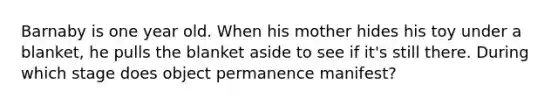 Barnaby is one year old. When his mother hides his toy under a blanket, he pulls the blanket aside to see if it's still there. During which stage does object permanence manifest?