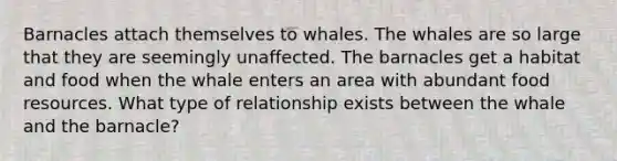 Barnacles attach themselves to whales. The whales are so large that they are seemingly unaffected. The barnacles get a habitat and food when the whale enters an area with abundant food resources. What type of relationship exists between the whale and the barnacle?