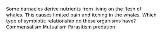 Some barnacles derive nutrients from living on the flesh of whales. This causes limited pain and itching in the whales. Which type of symbiotic relationship do these organisms have? Commensalism Mutualism Parasitism predation