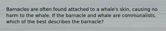 Barnacles are often found attached to a whale's skin, causing no harm to the whale. If the barnacle and whale are communalists, which of the best describes the barnacle?