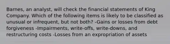 Barnes, an analyst, will check the financial statements of King Company. Which of the following items is likely to be classified as unusual or infrequent, but not both? -Gains or losses from debt forgiveness -Impairments, write-offs, write-downs, and restructuring costs -Losses from an expropriation of assets