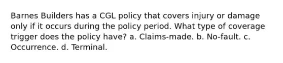 Barnes Builders has a CGL policy that covers injury or damage only if it occurs during the policy period. What type of coverage trigger does the policy have? a. Claims-made. b. No-fault. c. Occurrence. d. Terminal.