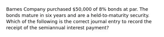 Barnes Company purchased 50,000 of 8% bonds at par. The bonds mature in six years and are a held-to-maturity security. Which of the following is the correct journal entry to record the receipt of the semiannual interest payment?