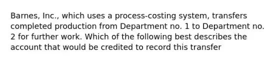 Barnes, Inc., which uses a process-costing system, transfers completed production from Department no. 1 to Department no. 2 for further work. Which of the following best describes the account that would be credited to record this transfer