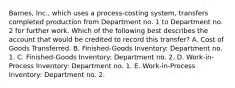 Barnes, Inc., which uses a process-costing system, transfers completed production from Department no. 1 to Department no. 2 for further work. Which of the following best describes the account that would be credited to record this transfer? A. Cost of Goods Transferred. B. Finished-Goods Inventory: Department no. 1. C. Finished-Goods Inventory: Department no. 2. D. Work-in-Process Inventory: Department no. 1. E. Work-in-Process Inventory: Department no. 2.