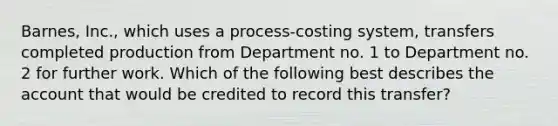 Barnes, Inc., which uses a process-costing system, transfers completed production from Department no. 1 to Department no. 2 for further work. Which of the following best describes the account that would be credited to record this transfer?