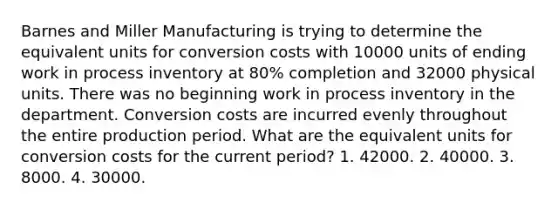 Barnes and Miller Manufacturing is trying to determine the equivalent units for conversion costs with 10000 units of ending work in process inventory at 80% completion and 32000 physical units. There was no beginning work in process inventory in the department. Conversion costs are incurred evenly throughout the entire production period. What are the equivalent units for conversion costs for the current period? 1. 42000. 2. 40000. 3. 8000. 4. 30000.