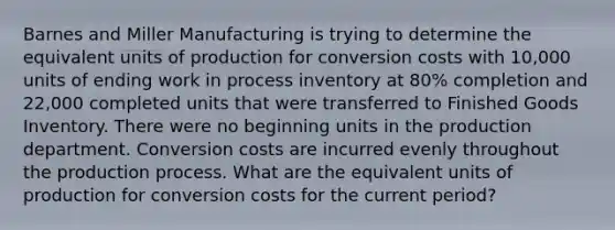 Barnes and Miller Manufacturing is trying to determine the equivalent units of production for conversion costs with 10,000 units of ending work in process inventory at 80% completion and 22,000 completed units that were transferred to Finished Goods Inventory. There were no beginning units in the production department. Conversion costs are incurred evenly throughout the production process. What are the equivalent units of production for conversion costs for the current period?