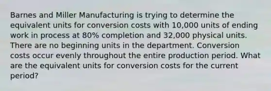 Barnes and Miller Manufacturing is trying to determine the equivalent units for conversion costs with 10,000 units of ending work in process at 80% completion and 32,000 physical units. There are no beginning units in the department. Conversion costs occur evenly throughout the entire production period. What are the equivalent units for conversion costs for the current period?