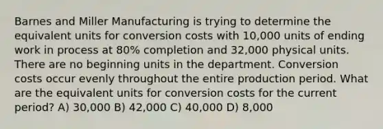 Barnes and Miller Manufacturing is trying to determine the equivalent units for conversion costs with 10,000 units of ending work in process at 80% completion and 32,000 physical units. There are no beginning units in the department. Conversion costs occur evenly throughout the entire production period. What are the equivalent units for conversion costs for the current period? A) 30,000 B) 42,000 C) 40,000 D) 8,000