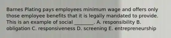 Barnes Plating pays employees minimum wage and offers only those employee benefits that it is legally mandated to provide. This is an example of social​ ________. A. responsibility B. obligation C. responsiveness D. screening E. entrepreneurship