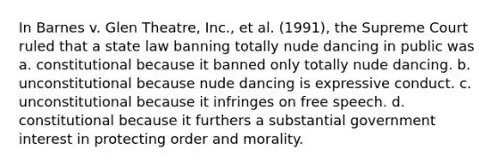 In Barnes v. Glen Theatre, Inc., et al. (1991), the Supreme Court ruled that a state law banning totally nude dancing in public was a. constitutional because it banned only totally nude dancing. b. unconstitutional because nude dancing is expressive conduct. c. unconstitutional because it infringes on free speech. d. constitutional because it furthers a substantial government interest in protecting order and morality.