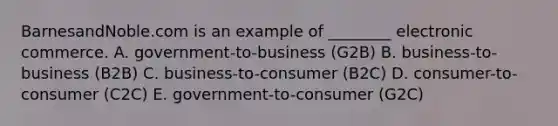 BarnesandNoble.com is an example of ________ electronic commerce. A. government-to-business (G2B) B. business-to-business (B2B) C. business-to-consumer (B2C) D. consumer-to-consumer (C2C) E. government-to-consumer (G2C)