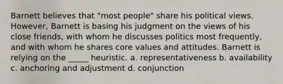 Barnett believes that "most people" share his political views. However, Barnett is basing his judgment on the views of his close friends, with whom he discusses politics most frequently, and with whom he shares core values and attitudes. Barnett is relying on the _____ heuristic. a. representativeness b. availability c. anchoring and adjustment d. conjunction