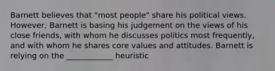 Barnett believes that "most people" share his political views. However, Barnett is basing his judgement on the views of his close friends, with whom he discusses politics most frequently, and with whom he shares core values and attitudes. Barnett is relying on the ____________ heuristic