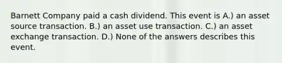 Barnett Company paid a cash dividend. This event is A.) an asset source transaction. B.) an asset use transaction. C.) an asset exchange transaction. D.) None of the answers describes this event.