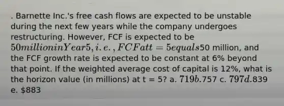 . Barnette Inc.'s free cash flows are expected to be unstable during the next few years while the company undergoes restructuring. However, FCF is expected to be 50 million in Year 5, i.e., FCF at t = 5 equals50 million, and the FCF growth rate is expected to be constant at 6% beyond that point. If the <a href='https://www.questionai.com/knowledge/koL1NUNNcJ-weighted-average' class='anchor-knowledge'>weighted average</a> cost of capital is 12%, what is the horizon value (in millions) at t = 5? a. 719 b.757 c. 797 d.839 e. 883