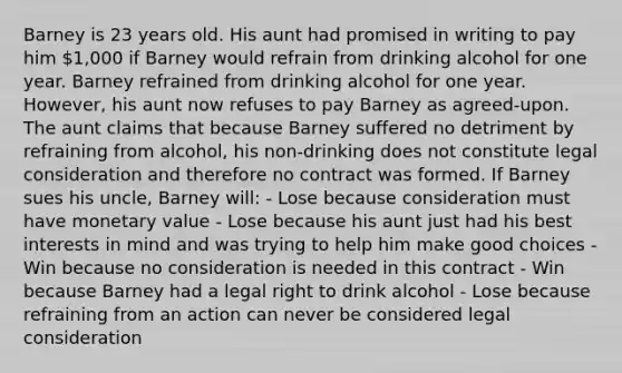 Barney is 23 years old. His aunt had promised in writing to pay him 1,000 if Barney would refrain from drinking alcohol for one year. Barney refrained from drinking alcohol for one year. However, his aunt now refuses to pay Barney as agreed-upon. The aunt claims that because Barney suffered no detriment by refraining from alcohol, his non-drinking does not constitute legal consideration and therefore no contract was formed. If Barney sues his uncle, Barney will: - Lose because consideration must have monetary value - Lose because his aunt just had his best interests in mind and was trying to help him make good choices - Win because no consideration is needed in this contract - Win because Barney had a legal right to drink alcohol - Lose because refraining from an action can never be considered legal consideration