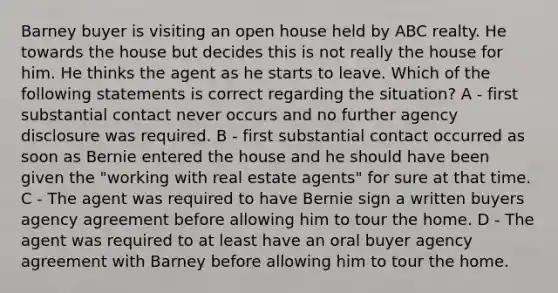 Barney buyer is visiting an open house held by ABC realty. He towards the house but decides this is not really the house for him. He thinks the agent as he starts to leave. Which of the following statements is correct regarding the situation? A - first substantial contact never occurs and no further agency disclosure was required. B - first substantial contact occurred as soon as Bernie entered the house and he should have been given the "working with real estate agents" for sure at that time. C - The agent was required to have Bernie sign a written buyers agency agreement before allowing him to tour the home. D - The agent was required to at least have an oral buyer agency agreement with Barney before allowing him to tour the home.