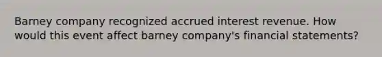 Barney company recognized accrued interest revenue. How would this event affect barney company's financial statements?