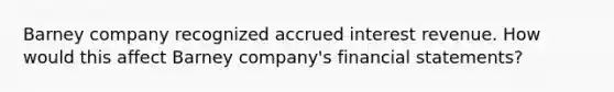 Barney company recognized accrued interest revenue. How would this affect Barney company's <a href='https://www.questionai.com/knowledge/kFBJaQCz4b-financial-statements' class='anchor-knowledge'>financial statements</a>?