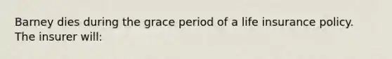 Barney dies during the grace period of a life insurance policy. The insurer will: