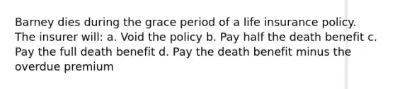 Barney dies during the grace period of a life insurance policy. The insurer will: a. Void the policy b. Pay half the death benefit c. Pay the full death benefit d. Pay the death benefit minus the overdue premium