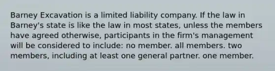 Barney Excavation is a limited liability company. If the law in Barney's state is like the law in most states, unless the members have agreed otherwise, participants in the firm's management will be considered to include: no member. all members. two members, including at least one general partner. one member.