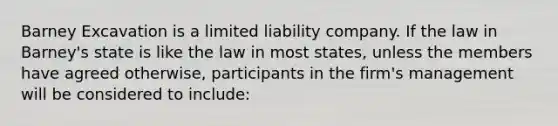 Barney Excavation is a limited liability company. If the law in Barney's state is like the law in most states, unless the members have agreed otherwise, participants in the firm's management will be considered to include: