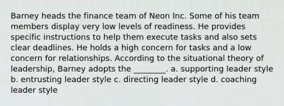 Barney heads the finance team of Neon Inc. Some of his team members display very low levels of readiness. He provides specific instructions to help them execute tasks and also sets clear deadlines. He holds a high concern for tasks and a low concern for relationships. According to the situational theory of leadership, Barney adopts the ________. a. supporting leader style b. entrusting leader style c. directing leader style d. coaching leader style