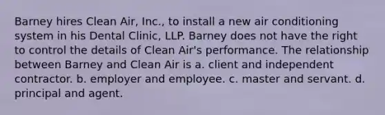 Barney hires Clean Air, Inc., to install a new air conditioning system in his Dental Clinic, LLP. Barney does not have the right to control the details of Clean Air's performance. The relationship between Barney and Clean Air is a. client and independent contractor. b. employer and employee. c. master and servant. d. principal and agent.