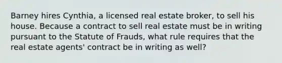 Barney hires Cynthia, a licensed real estate broker, to sell his house. Because a contract to sell real estate must be in writing pursuant to the Statute of Frauds, what rule requires that the real estate agents' contract be in writing as well?