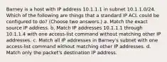 Barney is a host with IP address 10.1.1.1 in subnet 10.1.1.0/24. Which of the following are things that a standard IP ACL could be configured to do? (Choose two answers.) a. Match the exact source IP address. b. Match IP addresses 10.1.1.1 through 10.1.1.4 with one access-list command without matching other IP addresses. c. Match all IP addresses in Barney's subnet with one access-list command without matching other IP addresses. d. Match only the packet's destination IP address.