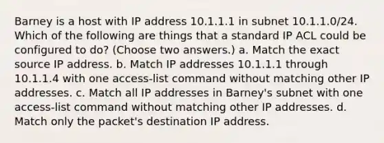 Barney is a host with IP address 10.1.1.1 in subnet 10.1.1.0/24. Which of the following are things that a standard IP ACL could be configured to do? (Choose two answers.) a. Match the exact source IP address. b. Match IP addresses 10.1.1.1 through 10.1.1.4 with one access-list command without matching other IP addresses. c. Match all IP addresses in Barney's subnet with one access-list command without matching other IP addresses. d. Match only the packet's destination IP address.